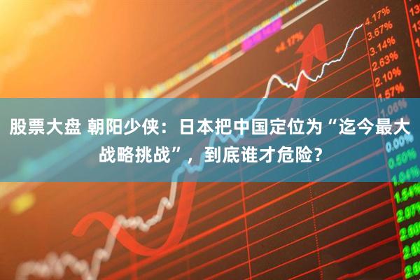 股票大盘 朝阳少侠：日本把中国定位为“迄今最大战略挑战”，到底谁才危险？