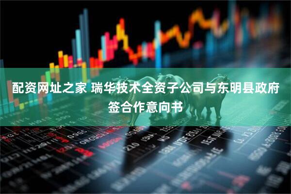 配资网址之家 瑞华技术全资子公司与东明县政府签合作意向书