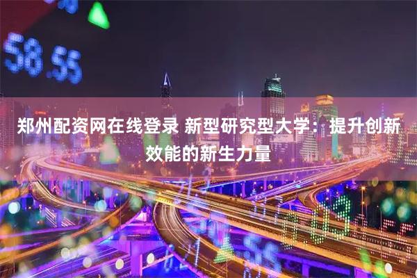 郑州配资网在线登录 新型研究型大学：提升创新效能的新生力量