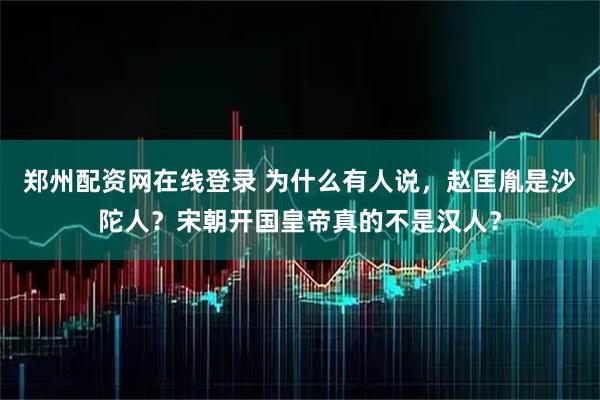 郑州配资网在线登录 为什么有人说，赵匡胤是沙陀人？宋朝开国皇帝真的不是汉人？