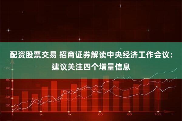 配资股票交易 招商证券解读中央经济工作会议：建议关注四个增量信息