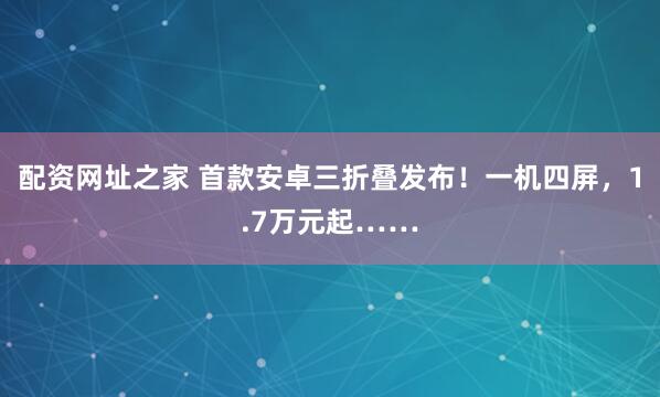 配资网址之家 首款安卓三折叠发布！一机四屏，1.7万元起……