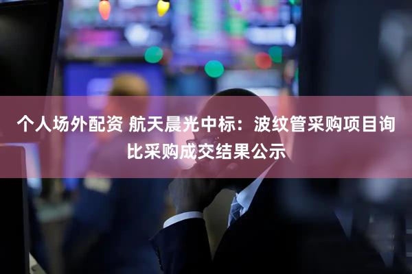 个人场外配资 航天晨光中标：波纹管采购项目询比采购成交结果公示