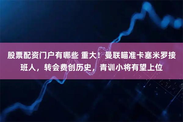 股票配资门户有哪些 重大！曼联瞄准卡塞米罗接班人，转会费创历史，青训小将有望上位